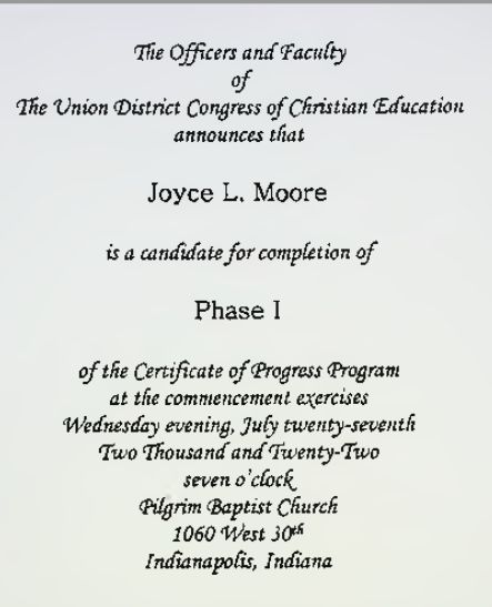 The Officers and Faculty of The Union District Congress of Christian Education announce that Joyce L. Moore is a candidate for completion of Phase I of the Certificate of Progress Program at the commencement exercises Wednesday evening, July twenty-seventh Two Thousand andTwenty-Two seven o'clock
Pilgrim Baptist Church
1060 West 30th Street
Indianapolis, Indiana